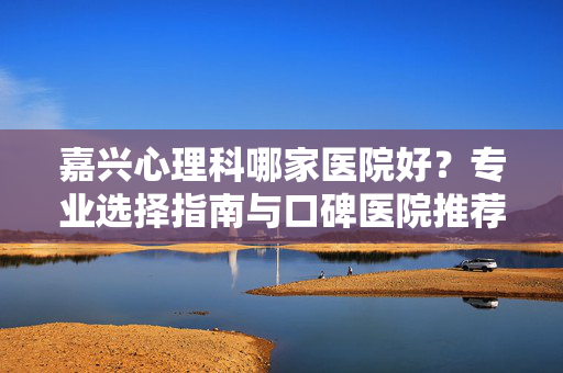 嘉兴心理科哪家医院好?专业选择指南与口碑医院推荐,嘉兴心理科医院怎么选?专业指南与口碑推荐
