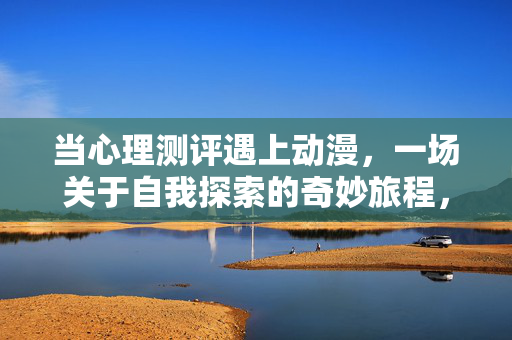 当心理测评遇上动漫,一场关于自我探索的奇妙旅程,心理测评遇上动漫,一场自我探索的奇妙之旅