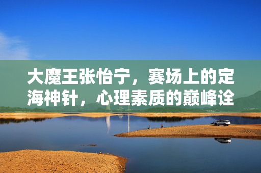 大魔王张怡宁，赛场上的定海神针，心理素质的巅峰诠释，大魔王张怡宁，定海神针，心理巅峰