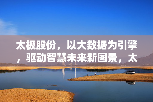 太极股份，以大数据为引擎，驱动智慧未来新图景，太极股份，大数据引擎驱动智慧未来新图景