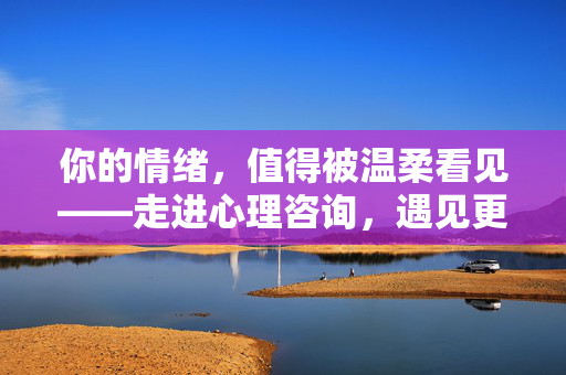 你的情绪，值得被温柔看见——走进心理咨询，遇见更好的自己，温柔看见情绪，心理咨询遇见更好的自己
