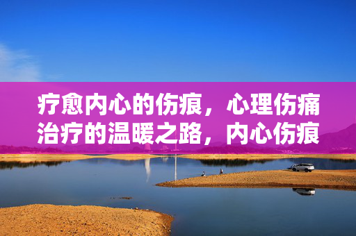 疗愈内心的伤痕，心理伤痛治疗的温暖之路，内心伤痕的温暖疗愈之路