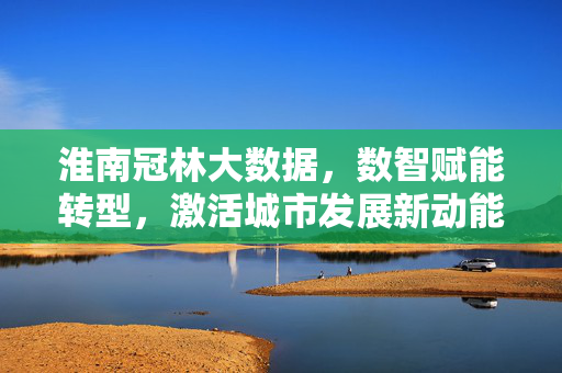 淮南冠林大数据，数智赋能转型，激活城市发展新动能，淮南冠林大数据数智赋能激活城市发展新动能