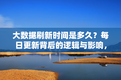 大数据刷新时间是多久?每日更新背后的逻辑与影响,大数据每日更新,刷新时间、逻辑与影响