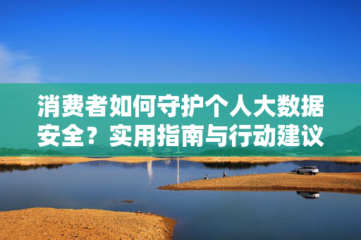 消费者如何守护个人大数据安全？实用指南与行动建议，消费者个人大数据安全实用行动指南