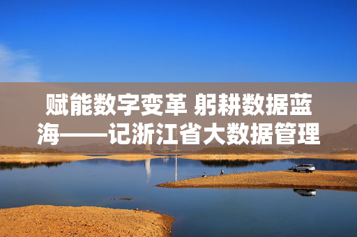 赋能数字变革 躬耕数据蓝海——记浙江省大数据管理局副厅级领导干部,躬耕数据蓝海 赋能数字变革——记浙江省大数据管理局副厅级领导干部