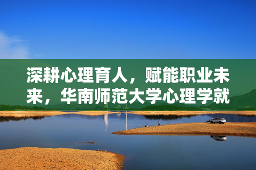深耕心理育人,赋能职业未来,华南师范大学心理学就业全景扫描,深耕心理育人,赋能职业未来,华南师范大学心理学就业全景扫描