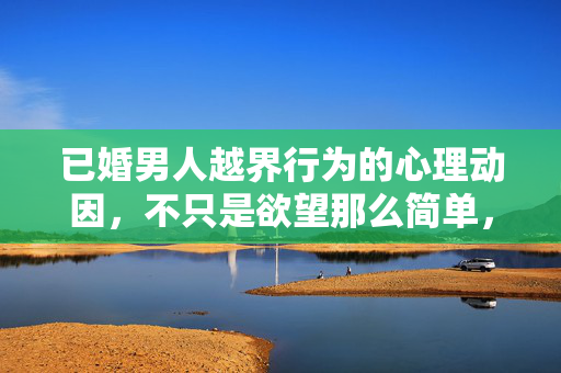 已婚男人越界行为的心理动因，不只是欲望那么简单，已婚男人越界行为，心理动因不止于欲望