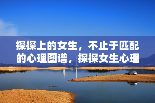 探探上的女生，不止于匹配的心理图谱，探探女生心理图谱，不止于匹配的深度解析