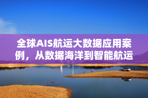 全球AIS航运大数据应用案例，从数据海洋到智能航运的价值革命，全球AIS航运大数据应用，从数据海洋到智能航运的价值革命