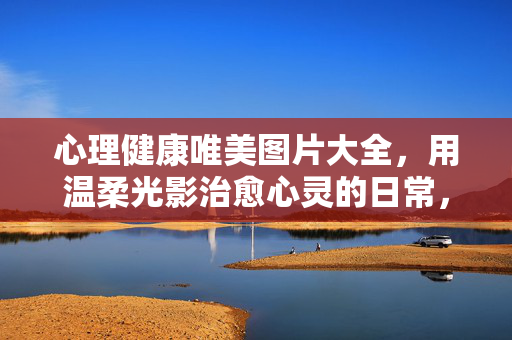 心理健康唯美图片大全，用温柔光影治愈心灵的日常，温柔光影日常，治愈心灵的唯美心理健康图片