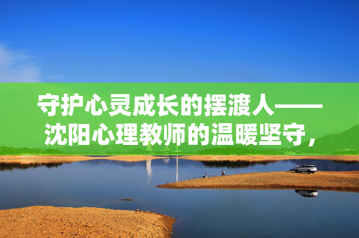 守护心灵成长的摆渡人——沈阳心理教师的温暖坚守,沈阳心理教师,心灵成长的温暖摆渡人