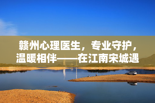 赣州心理医生，专业守护，温暖相伴——在江南宋城遇见心灵的摆渡人，江南宋城赣州心理医生，心灵摆渡人的专业守护与温暖相伴