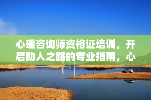 心理咨询师资格证培训，开启助人之路的专业指南，心理咨询师资格证培训，开启助人之路的专业指南