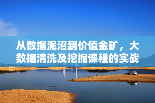 从数据泥沼到价值金矿，大数据清洗及挖掘课程的实战进阶之路