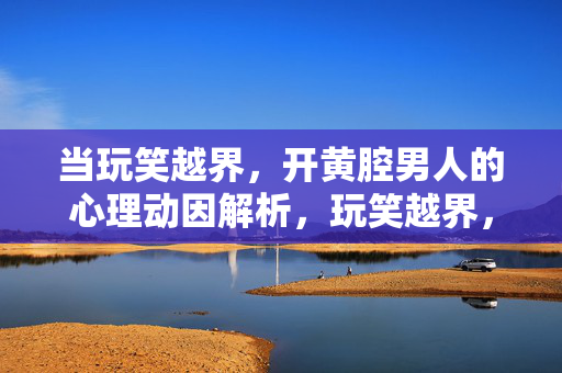 当玩笑越界，开黄腔男人的心理动因解析，玩笑越界，开黄腔男人的心理动因解析