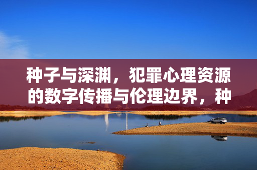种子与深渊，犯罪心理资源的数字传播与伦理边界，种子与深渊，犯罪心理资源数字传播的伦理边界