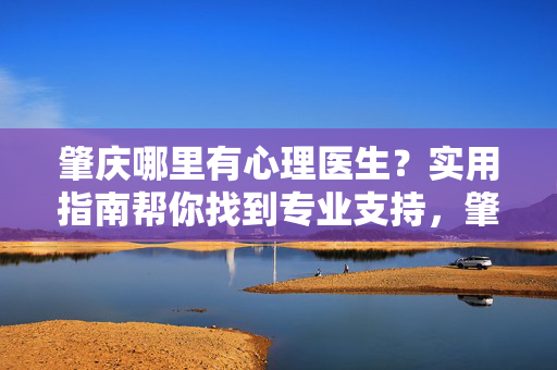 肇庆哪里有心理医生？实用指南帮你找到专业支持，肇庆找心理医生，实用指南助你获专业支持