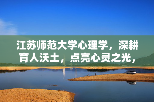 江苏师范大学心理学，深耕育人沃土，点亮心灵之光，江苏师范大学心理学，深耕育人沃土，点亮心灵之光