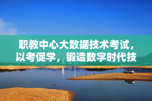 职教中心大数据技术考试，以考促学，锻造数字时代技能尖兵，职教中心以考促学锻造数字时代大数据技能尖兵