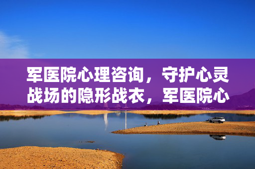 军医院心理咨询，守护心灵战场的隐形战衣，军医院心理咨询，心灵战场的隐形战衣