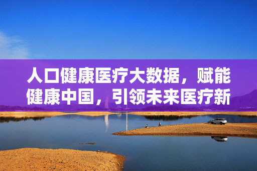 人口健康医疗大数据，赋能健康中国，引领未来医疗新生态，人口健康医疗大数据赋能健康中国 引领未来医疗新生态