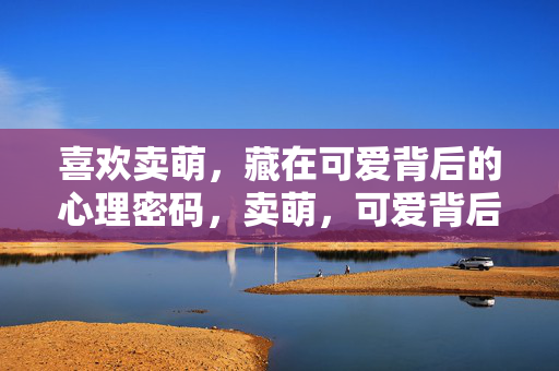 喜欢卖萌，藏在可爱背后的心理密码，卖萌，可爱背后的心理密码