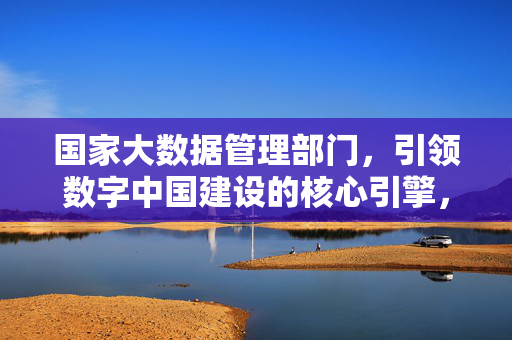 国家大数据管理部门,引领数字中国建设的核心引擎,国家大数据管理部门,数字中国建设的核心引擎