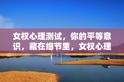 女权心理测试，你的平等意识，藏在细节里，女权心理测试，细节里的平等意识
