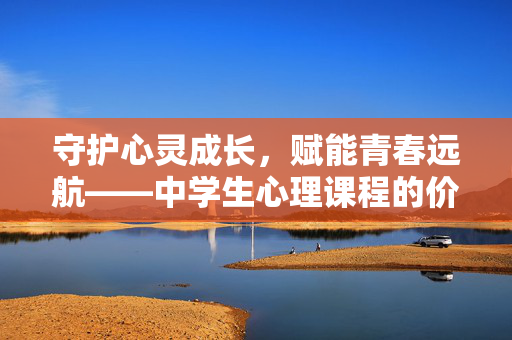 守护心灵成长，赋能青春远航——中学生心理课程的价值与实践，守护心灵成长，赋能青春远航，中学生心理课程的价值与实践