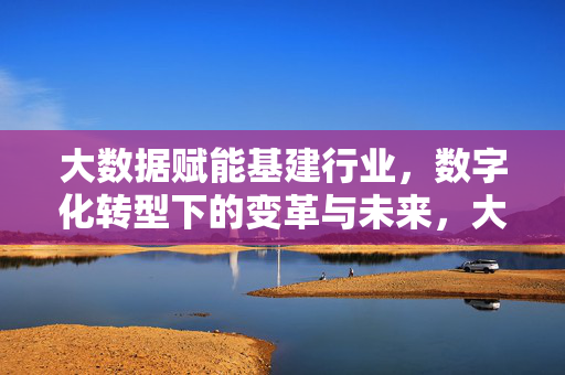 大数据赋能基建行业，数字化转型下的变革与未来，大数据赋能基建行业，数字化转型下的变革与未来