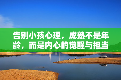 告别小孩心理，成熟不是年龄，而是内心的觉醒与担当，告别小孩心理，成熟是内心的觉醒与担当