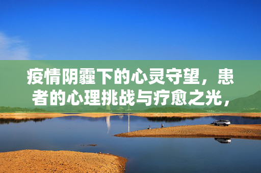 疫情阴霾下的心灵守望，患者的心理挑战与疗愈之光，疫情阴霾下的心灵守望，患者心理挑战与疗愈之光