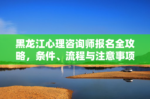 黑龙江心理咨询师报名全攻略,条件、流程与注意事项,黑龙江心理咨询师报名全攻略,条件、流程与注意事项