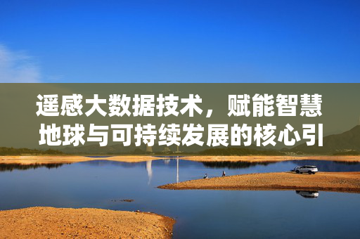 遥感大数据技术，赋能智慧地球与可持续发展的核心引擎，遥感大数据技术，智慧地球与可持续发展的核心引擎