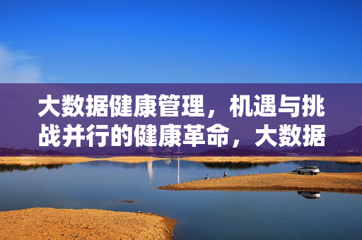 大数据健康管理，机遇与挑战并行的健康革命，大数据健康管理，机遇与挑战并行的健康革命