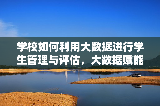 学校如何利用大数据进行学生管理与评估，大数据赋能学校学生管理与评估