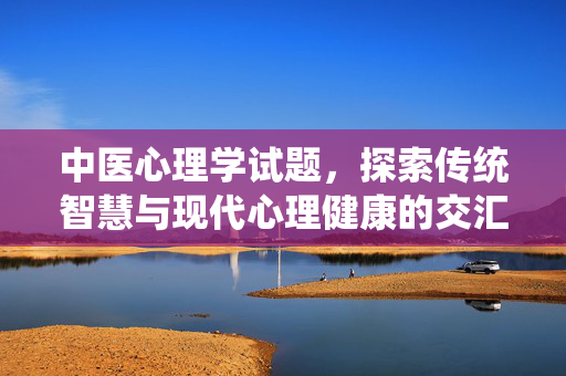 中医心理学试题，探索传统智慧与现代心理健康的交汇，中医心理学试题，传统智慧与现代心理健康的交汇
