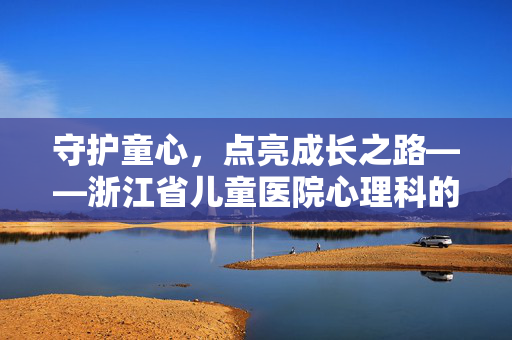 守护童心,点亮成长之路——浙江省儿童医院心理科的专业与温度,守护童心,以专业温度点亮成长——浙江省儿童医院心理科