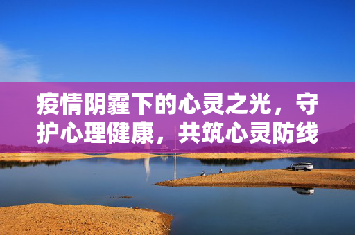疫情阴霾下的心灵之光,守护心理健康,共筑心灵防线,疫情阴霾中,心灵之光守护健康防线