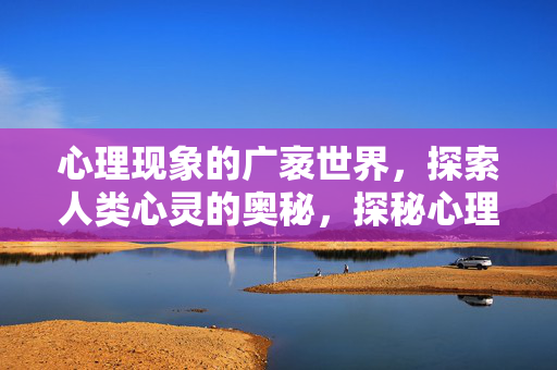 心理现象的广袤世界,探索人类心灵的奥秘,探秘心理现象的广袤世界与心灵奥秘