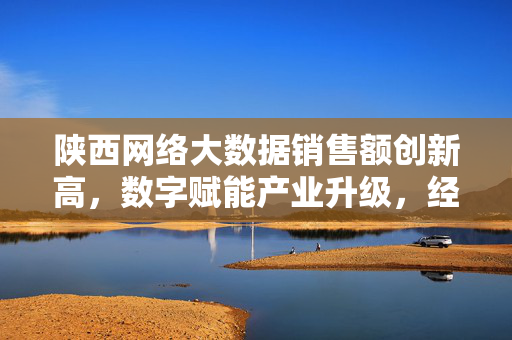 陕西网络大数据销售额创新高，数字赋能产业升级，经济新动能加速释放，陕西网络大数据销售额创新高 数字赋能释放经济新动能