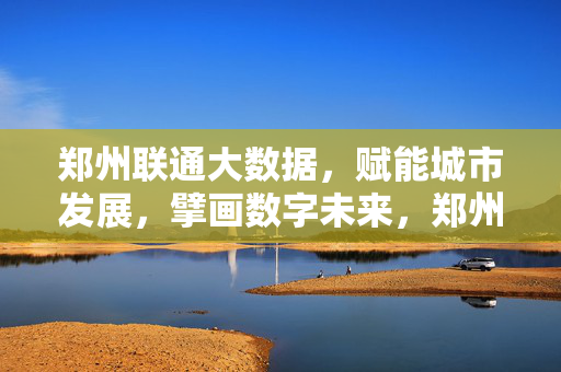 郑州联通大数据，赋能城市发展，擘画数字未来，郑州联通大数据赋能城市发展，擘画数字未来