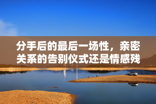 分手后的最后一场性，亲密关系的告别仪式还是情感残留的陷阱？分手后的最后一次性，告别仪式还是情感陷阱？