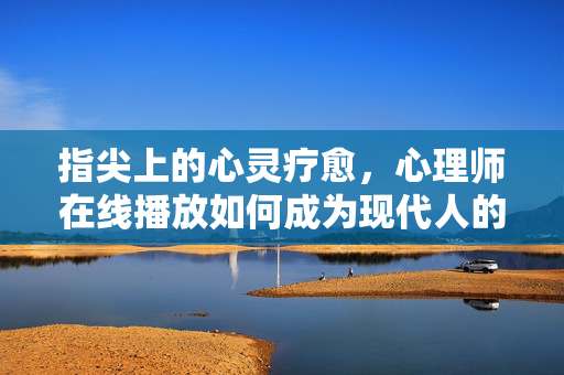 指尖上的心灵疗愈，心理师在线播放如何成为现代人的解忧密码？指尖疗愈，心理师在线，解忧现代人的心灵密码