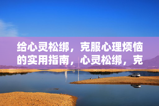 给心灵松绑，克服心理烦恼的实用指南，心灵松绑，克服心理烦恼的实用指南