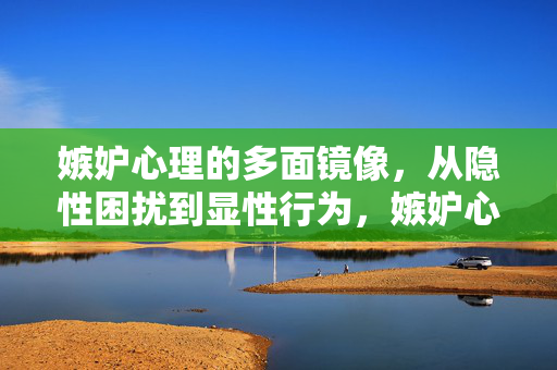 嫉妒心理的多面镜像，从隐性困扰到显性行为，嫉妒心理的多面镜像，从隐性困扰到显性行为