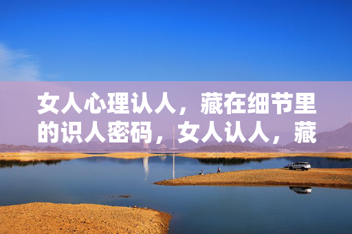 女人心理认人，藏在细节里的识人密码，女人认人，藏在细节里的心理密码