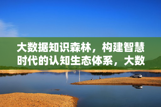 大数据知识森林，构建智慧时代的认知生态体系，大数据知识森林，智慧时代认知生态体系