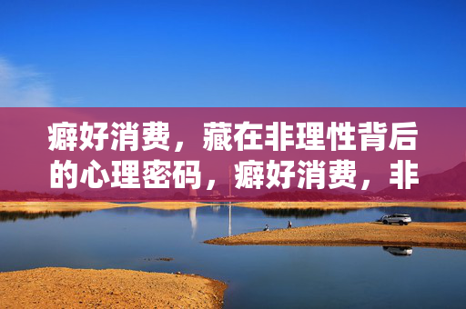 癖好消费，藏在非理性背后的心理密码，癖好消费，非理性背后的心理密码